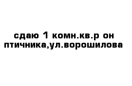 сдаю 1-комн.кв.р-он птичника,ул.ворошилова